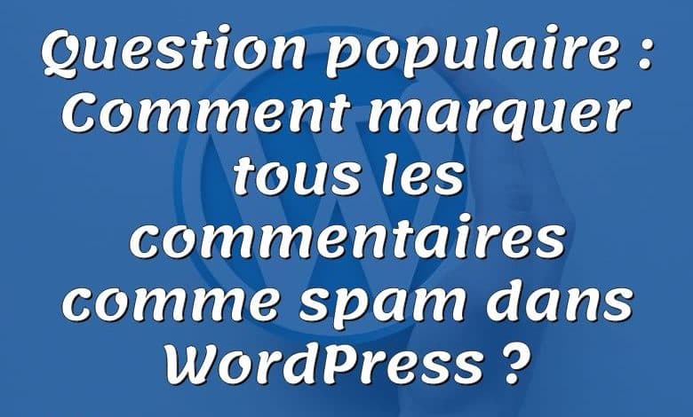 Question populaire : Comment marquer tous les commentaires comme spam dans WordPress ?